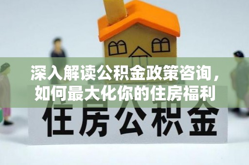 柳林深入解读公积金政策咨询，如何最大化你的住房福利