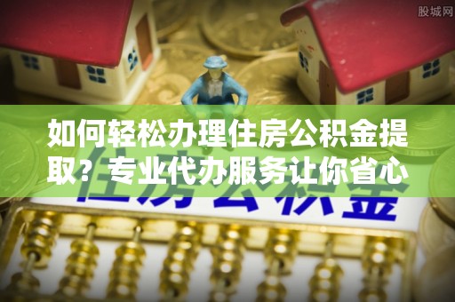 柳林如何轻松办理住房公积金提取？专业代办服务让你省心无忧