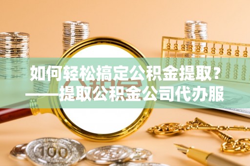柳林如何轻松搞定公积金提取？——提取公积金公司代办服务全解析