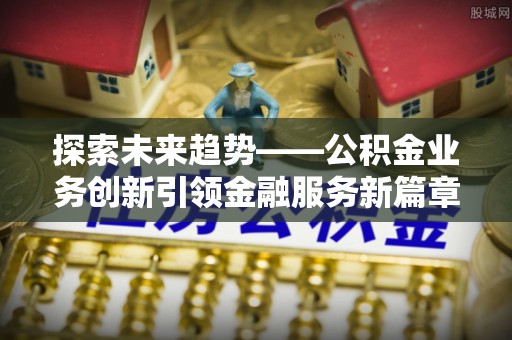 柳林探索未来趋势——公积金业务创新引领金融服务新篇章