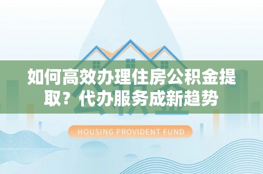柳林如何高效办理住房公积金提取？代办服务成新趋势