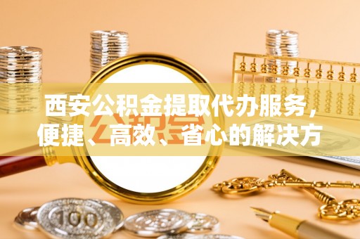 柳林西安公积金提取代办服务，便捷、高效、省心的解决方案