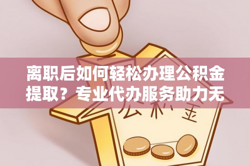 柳林离职后如何轻松办理公积金提取？专业代办服务助力无忧