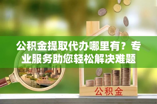 柳林公积金提取代办哪里有？专业服务助您轻松解决难题