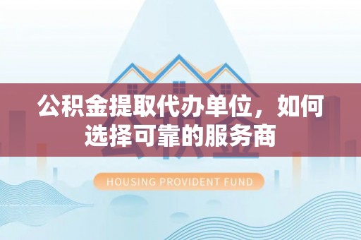 柳林公积金提取代办单位，如何选择可靠的服务商