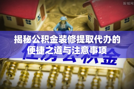 柳林揭秘公积金装修提取代办的便捷之道与注意事项