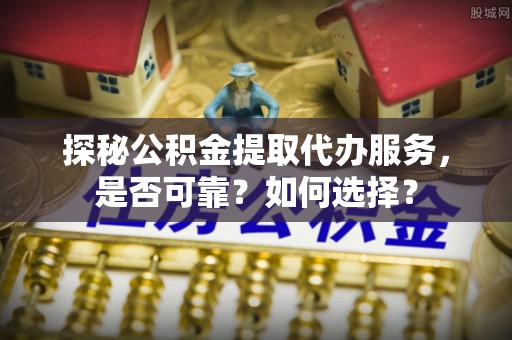 柳林探秘公积金提取代办服务，是否可靠？如何选择？