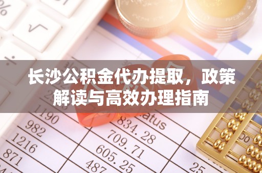 柳林长沙公积金代办提取，政策解读与高效办理指南