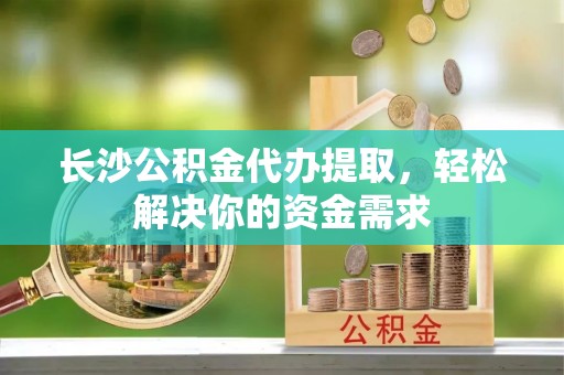 柳林长沙公积金代办提取，轻松解决你的资金需求