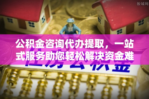 柳林公积金咨询代办提取，一站式服务助您轻松解决资金难题