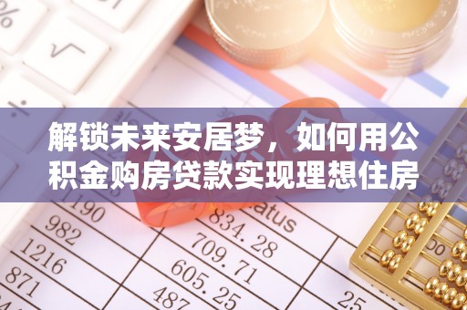 柳林解锁未来安居梦，如何用公积金购房贷款实现理想住房计划