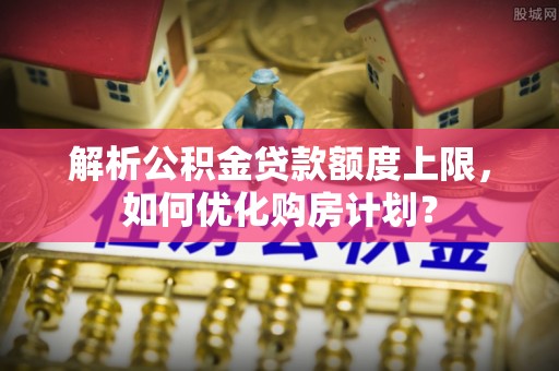 柳林解析公积金贷款额度上限，如何优化购房计划？