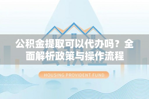柳林公积金提取可以代办吗？全面解析政策与操作流程