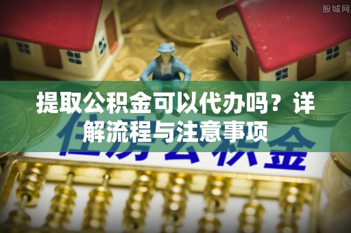 柳林提取公积金可以代办吗？详解流程与注意事项