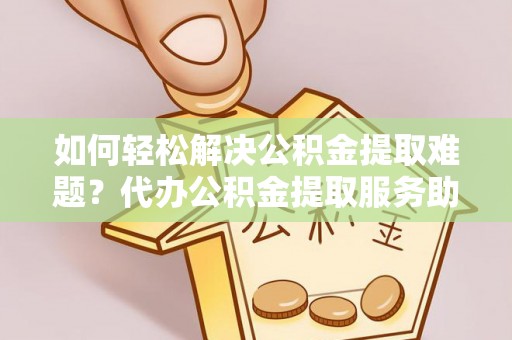 柳林如何轻松解决公积金提取难题？代办公积金提取服务助您一臂之力