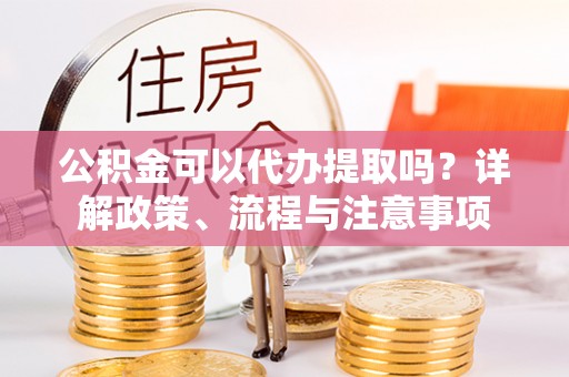 柳林公积金可以代办提取吗？详解政策、流程与注意事项