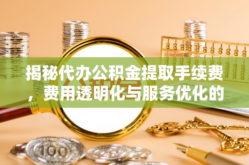 柳林揭秘代办公积金提取手续费，费用透明化与服务优化的关键