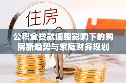 柳林公积金贷款调整影响下的购房新趋势与家庭财务规划