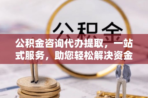 柳林公积金咨询代办提取，一站式服务，助您轻松解决资金难题