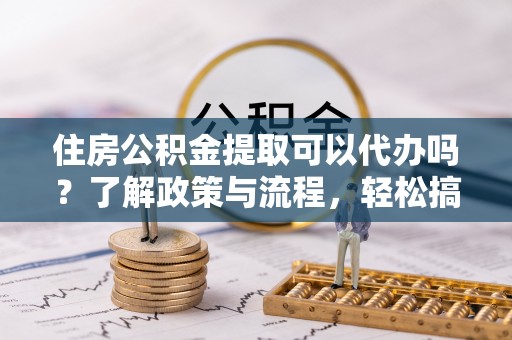 柳林住房公积金提取可以代办吗？了解政策与流程，轻松搞定公积金提取
