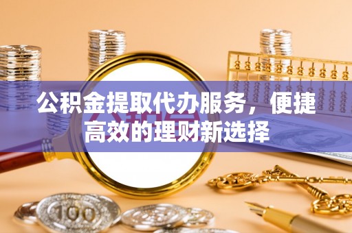 柳林公积金提取代办服务，便捷高效的理财新选择