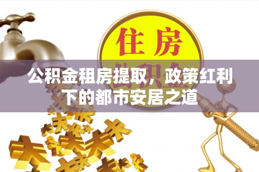 柳林公积金租房提取，政策红利下的都市安居之道
