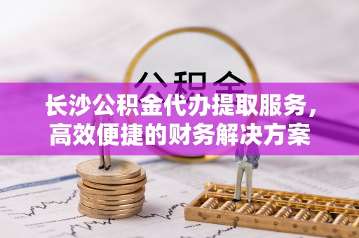 柳林长沙公积金代办提取服务，高效便捷的财务解决方案