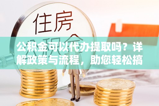 柳林公积金可以代办提取吗？详解政策与流程，助您轻松搞定！