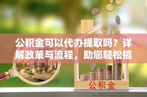 柳林公积金可以代办提取吗？详解政策与流程，助您轻松搞定！