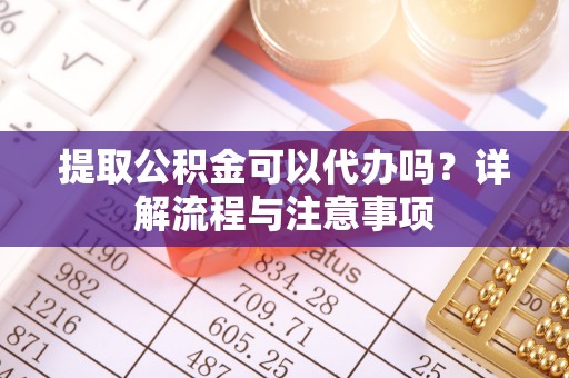 柳林提取公积金可以代办吗？详解流程与注意事项