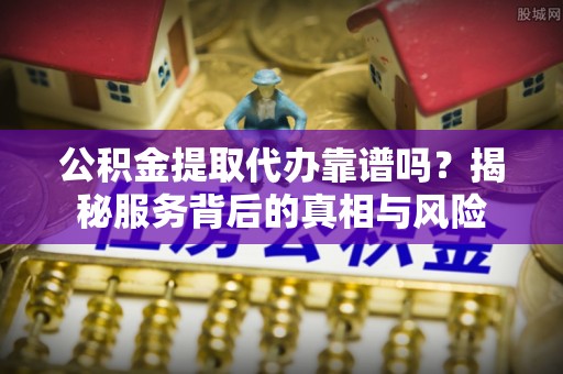柳林公积金提取代办靠谱吗？揭秘服务背后的真相与风险
