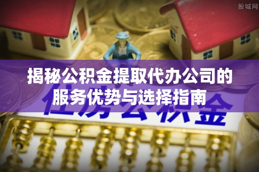柳林揭秘公积金提取代办公司的服务优势与选择指南
