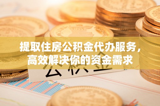 柳林提取住房公积金代办服务，高效解决你的资金需求