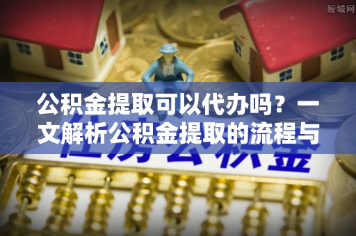 柳林公积金提取可以代办吗？一文解析公积金提取的流程与注意事项