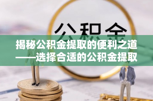 柳林揭秘公积金提取的便利之道——选择合适的公积金提取代办公司是关键