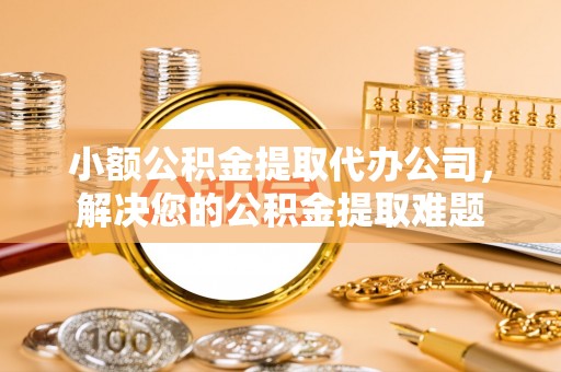 柳林小额公积金提取代办公司，解决您的公积金提取难题