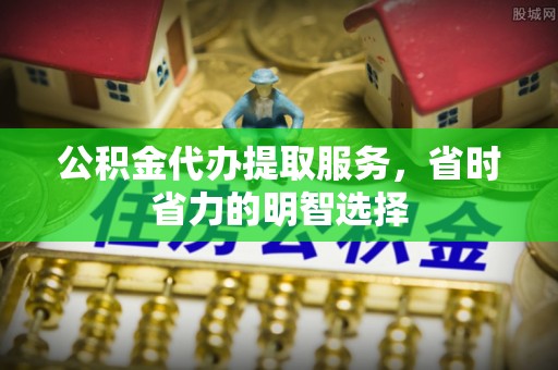 柳林公积金代办提取服务，省时省力的明智选择