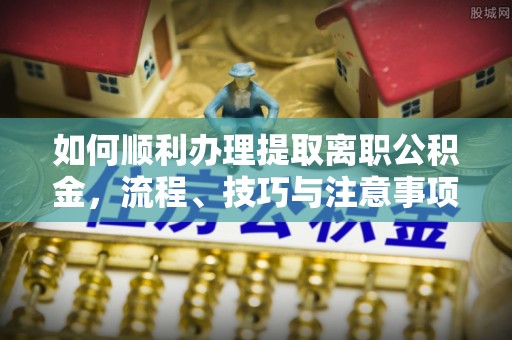 柳林如何顺利办理提取离职公积金，流程、技巧与注意事项全解析