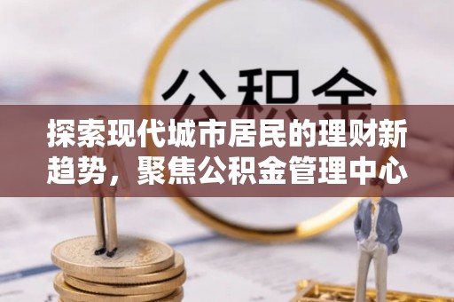 柳林探索现代城市居民的理财新趋势，聚焦公积金管理中心的服务创新