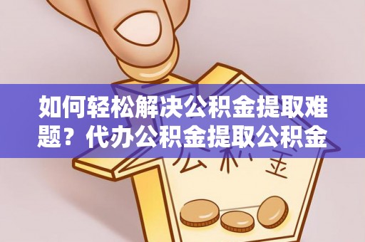 柳林如何轻松解决公积金提取难题？代办公积金提取公积金服务详解