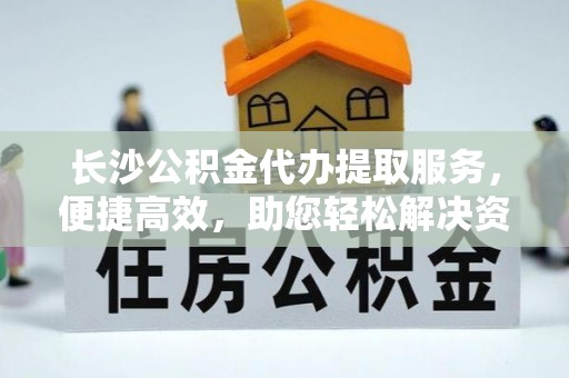 柳林长沙公积金代办提取服务，便捷高效，助您轻松解决资金需求