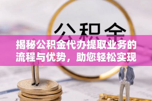 柳林揭秘公积金代办提取业务的流程与优势，助您轻松实现资金利用最大化