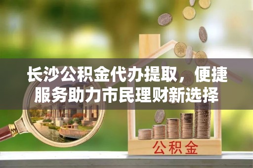 柳林长沙公积金代办提取，便捷服务助力市民理财新选择