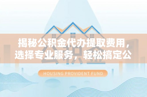 柳林揭秘公积金代办提取费用，选择专业服务，轻松搞定公积金提取