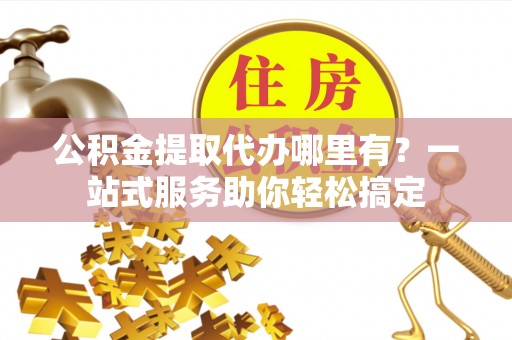 柳林公积金提取代办哪里有？一站式服务助你轻松搞定
