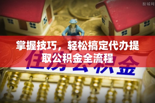 柳林掌握技巧，轻松搞定代办提取公积金全流程