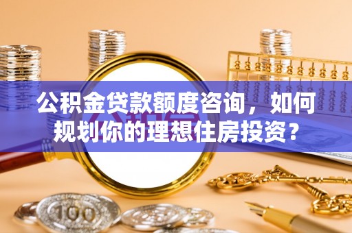 柳林公积金贷款额度咨询，如何规划你的理想住房投资？