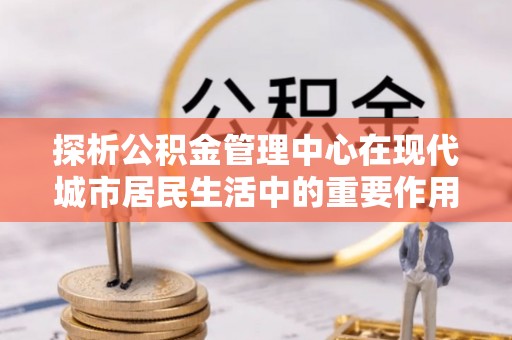 柳林探析公积金管理中心在现代城市居民生活中的重要作用