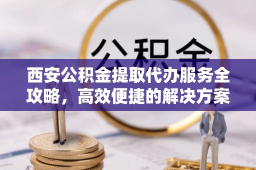 柳林西安公积金提取代办服务全攻略，高效便捷的解决方案