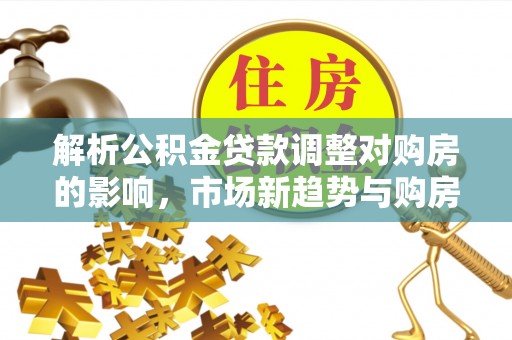 柳林解析公积金贷款调整对购房的影响，市场新趋势与购房者策略